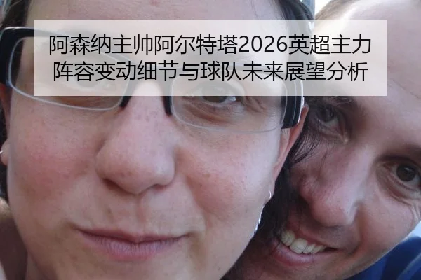 阿森纳主帅阿尔特塔2026英超主力阵容变动细节与球队未来展望分析