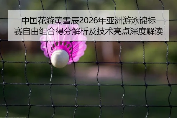 中国花游黄雪辰2026年亚洲游泳锦标赛自由组合得分解析及技术亮点深度解读