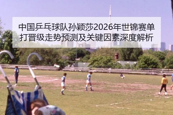 中国乒乓球队孙颖莎2026年世锦赛单打晋级走势预测及关键因素深度解析